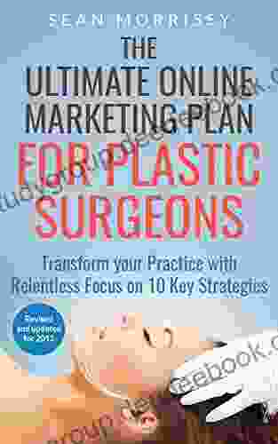 The Ultimate Online Marketing Plan For Plastic Surgeons: Transform Your Practice With Relentless Focus On 10 Key Strategies